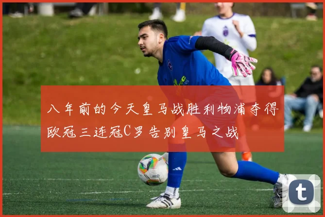八年前的今天皇马战胜利物浦夺得欧冠三连冠C罗告别皇马之战