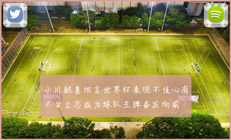 小川航基坦言世界杯表现不佳心有不甘立志成为球队王牌奋发向前