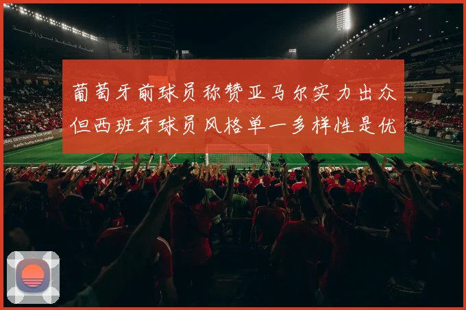 葡萄牙前球员称赞亚马尔实力出众但西班牙球员风格单一多样性是优势