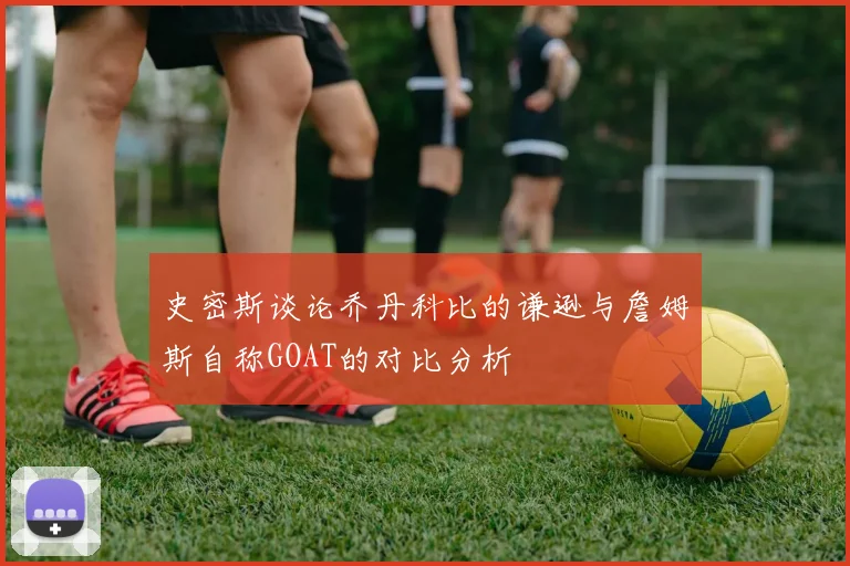史密斯谈论乔丹科比的谦逊与詹姆斯自称GOAT的对比分析