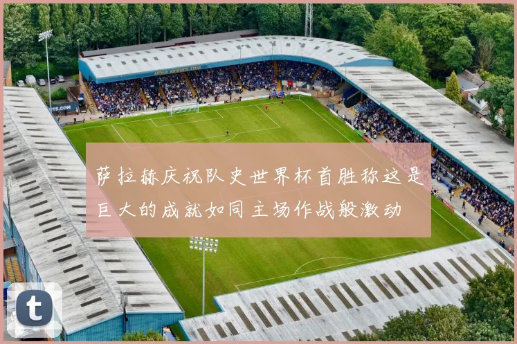 萨拉赫庆祝队史世界杯首胜称这是巨大的成就如同主场作战般激动