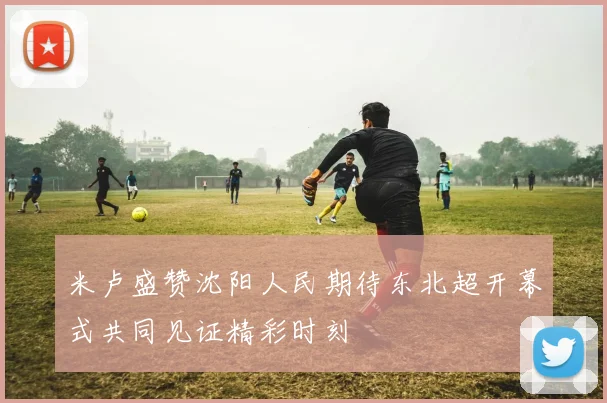 米卢盛赞沈阳人民期待东北超开幕式共同见证精彩时刻