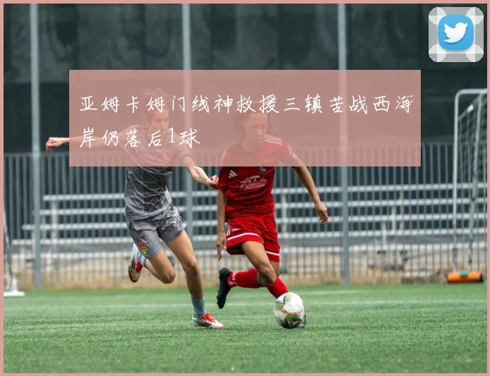 亚姆卡姆门线神救援三镇苦战西海岸仍落后1球