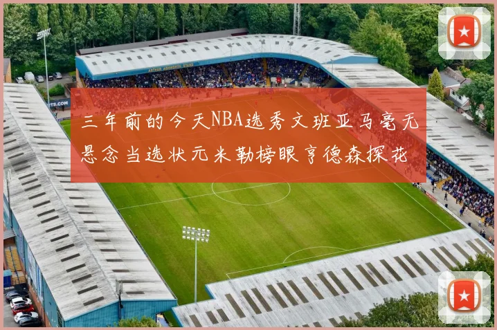 三年前的今天NBA选秀文班亚马毫无悬念当选状元米勒榜眼亨德森探花成就传奇时刻