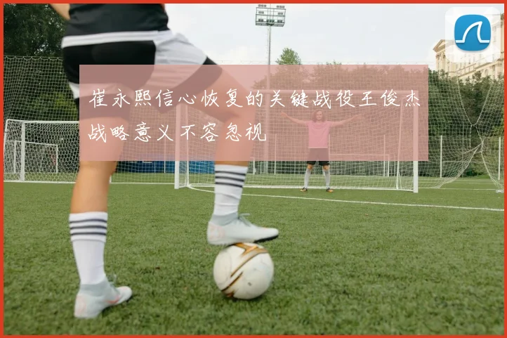崔永熙信心恢复的关键战役王俊杰战略意义不容忽视