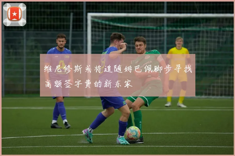 维尼修斯或将追随姆巴佩脚步寻找高额签字费的新东家