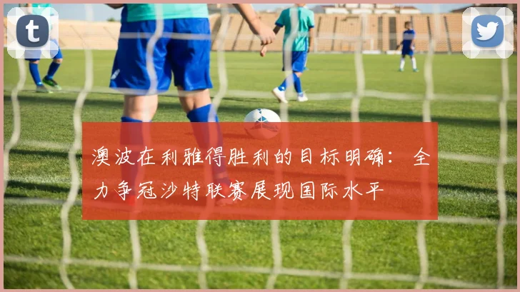 澳波在利雅得胜利的目标明确：全力争冠沙特联赛展现国际水平